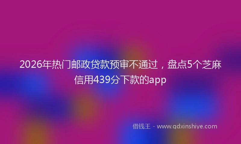 2026年热门邮政贷款预审不通过,盘点5个芝麻信用439分下款的app