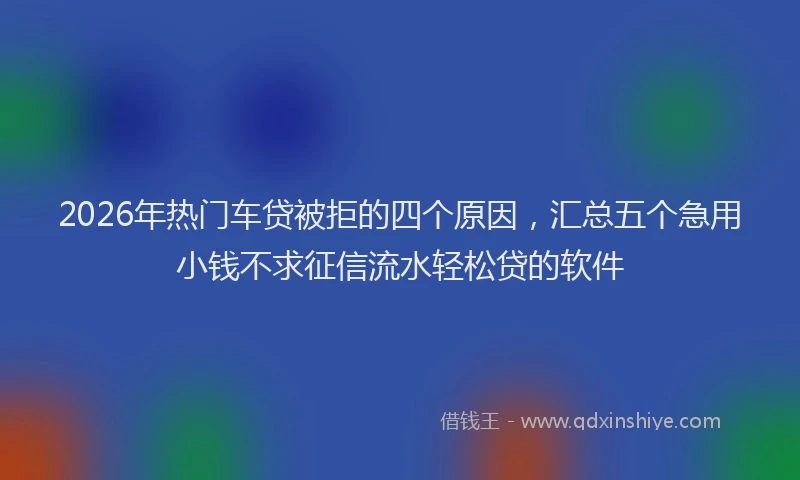 2026年热门车贷被拒的四个原因，汇总五个急用小钱不求征信流水轻松贷的软件