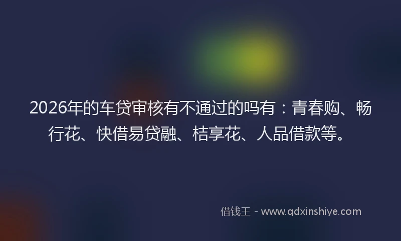 2026年的车贷审核有不通过的吗有：青春购、畅行花、快借易贷融、桔享花、人品借款等。