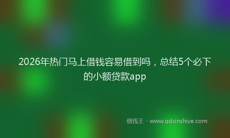 2026年热门马上借钱容易借到吗，总结5个必下的小额贷款app