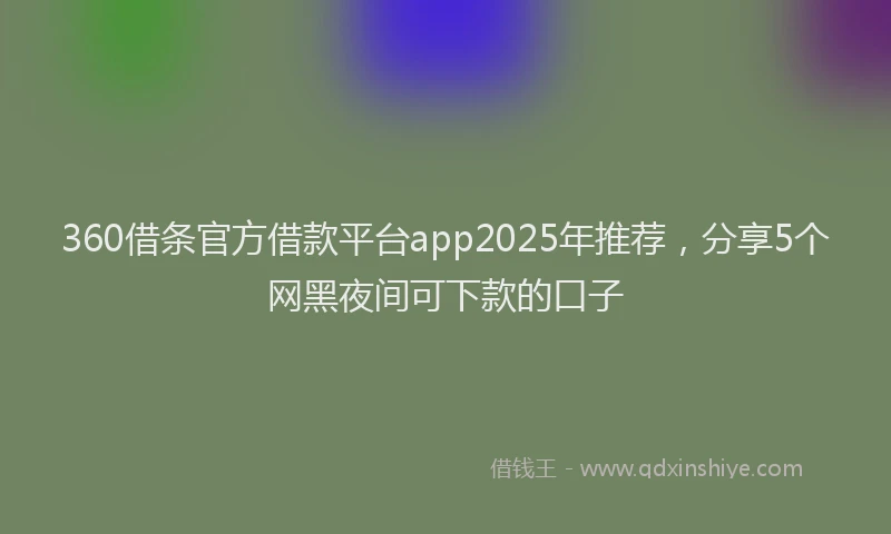 360借条官方借款平台app2025年推荐，分享5个网黑夜间可下款的口子