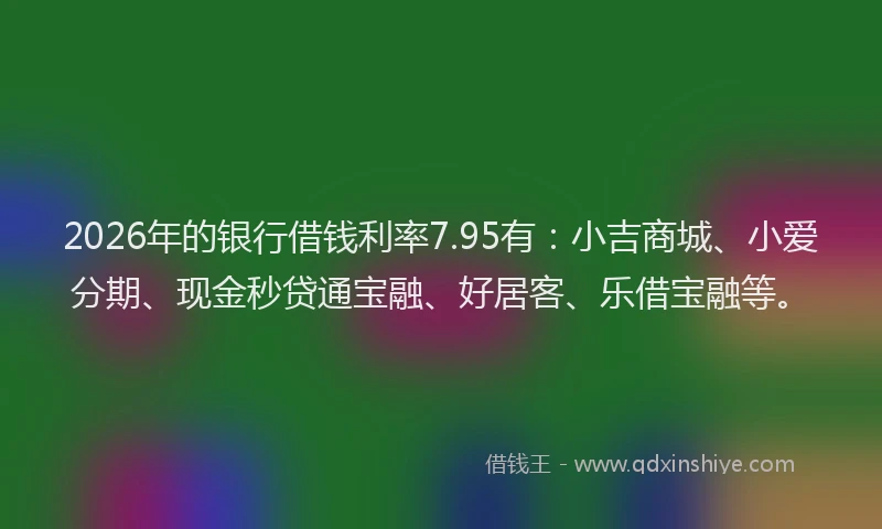 2026年的银行借钱利率7.95有：小吉商城、小爱分期、现金秒贷通宝融、好居客、乐借宝融等。