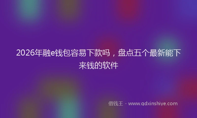 2026年融e钱包容易下款吗，盘点五个最新能下来钱的软件