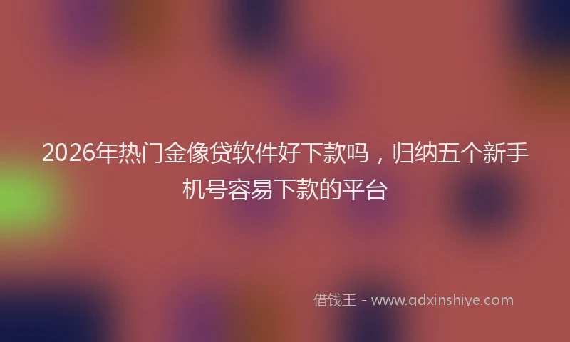 2026年热门金像贷软件好下款吗，归纳五个新手机号容易下款的平台