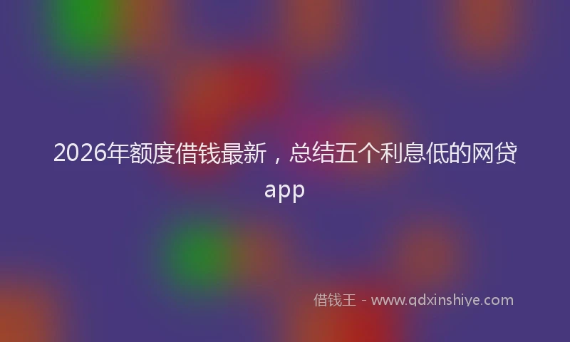 2026年额度借钱最新，总结五个利息低的网贷app