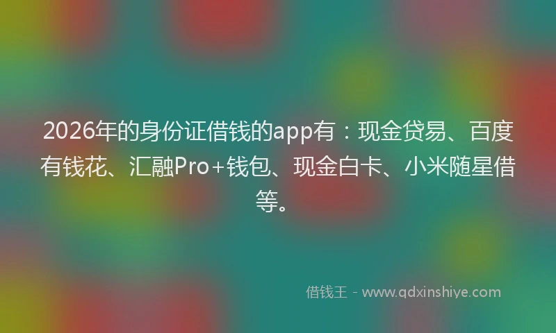 2026年的身份证借钱的app有：现金贷易、百度有钱花、汇融Pro+钱包、现金白卡、小米随星借等。
