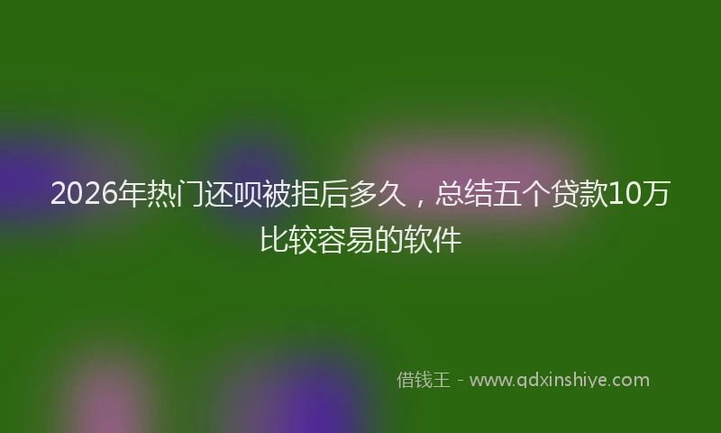 2026年热门还呗被拒后多久，总结五个贷款10万比较容易的软件