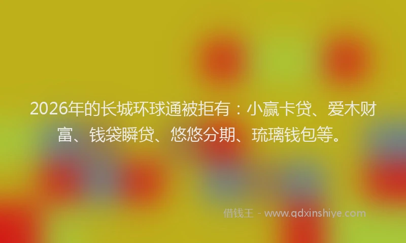 2026年的长城环球通被拒有:小赢卡贷、爱木财富、钱袋瞬贷、悠悠分期、琉璃钱包等。