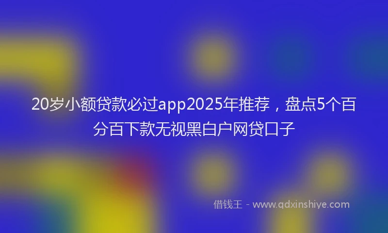 20岁小额贷款必过app2025年推荐，盘点5个百分百下款无视黑白户网贷口子