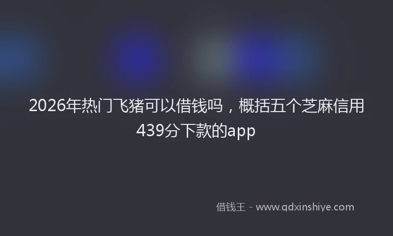 2026年热门飞猪可以借钱吗，概括五个芝麻信用439分下款的app