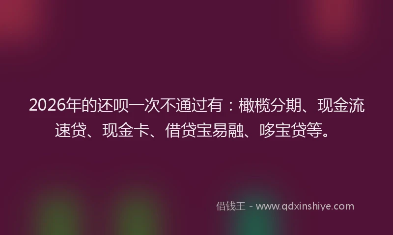 2026年的还呗一次不通过有：橄榄分期、现金流速贷、现金卡、借贷宝易融、哆宝贷等。