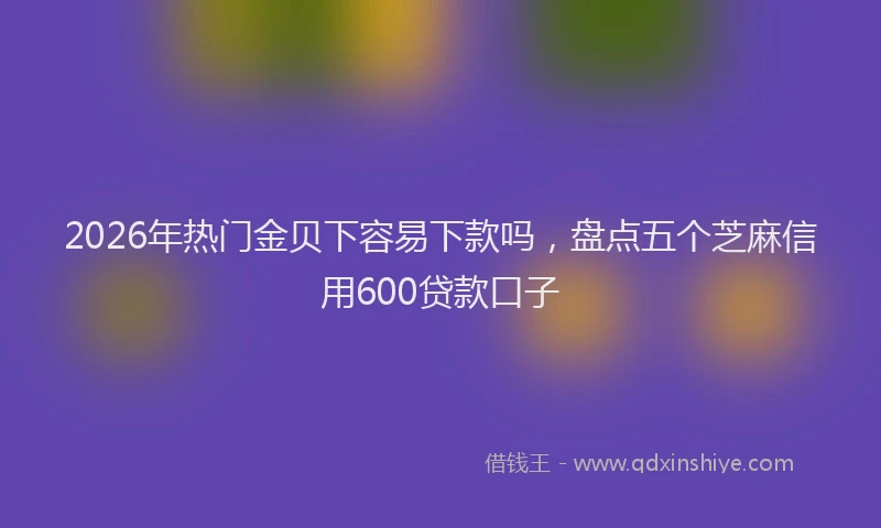 2026年热门金贝下容易下款吗，盘点五个芝麻信用600贷款口子
