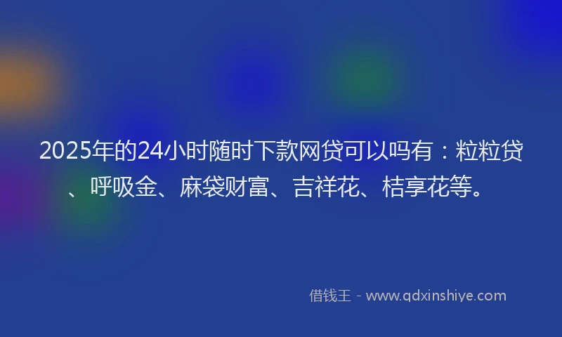 2025年的24小时随时下款网贷可以吗有：粒粒贷、呼吸金、麻袋财富、吉祥花、桔享花等。