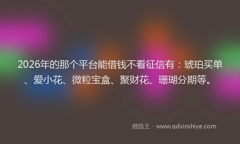 2026年的那个平台能借钱不看征信有：琥珀买单、爱小花、微粒宝盒、聚财花、珊瑚分期等。