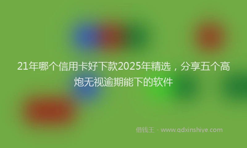 21年哪个信用卡好下款2025年精选，分享五个高炮无视逾期能下的软件