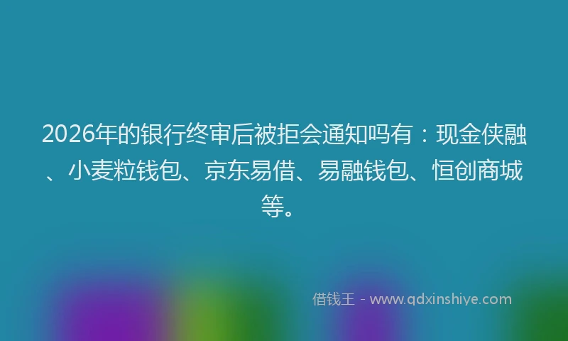 2026年的银行终审后被拒会通知吗有：现金侠融、小麦粒钱包、京东易借、易融钱包、恒创商城等。