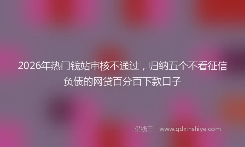 2026年热门钱站审核不通过，归纳五个不看征信负债的网贷百分百下款口子