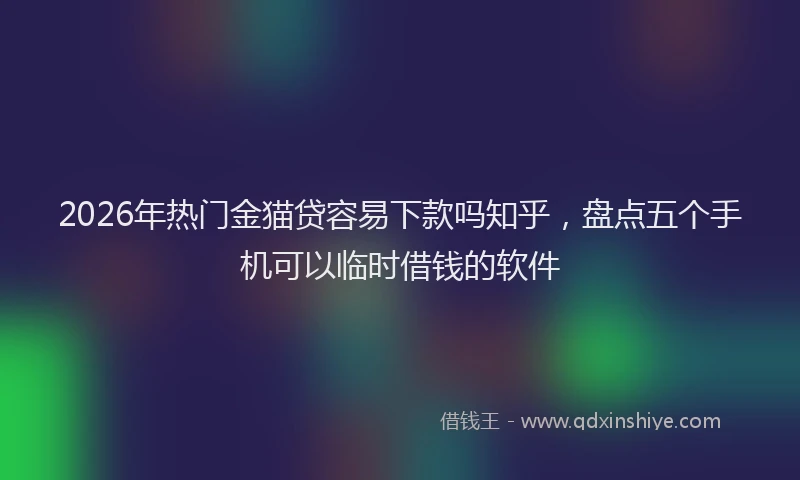 2026年热门金猫贷容易下款吗知乎，盘点五个手机可以临时借钱的软件
