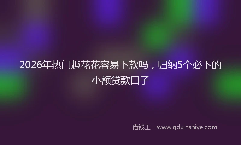 2026年热门趣花花容易下款吗，归纳5个必下的小额贷款口子