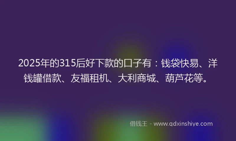 2025年的315后好下款的口子有：钱袋快易、洋钱罐借款、友福租机、大利商城、葫芦花等。