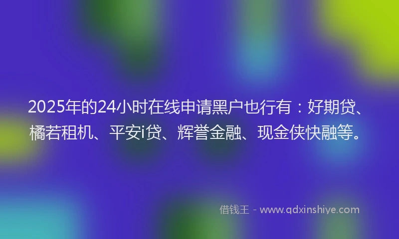 2025年的24小时在线申请黑户也行有：好期贷、橘若租机、平安i贷、辉誉金融、现金侠快融等。