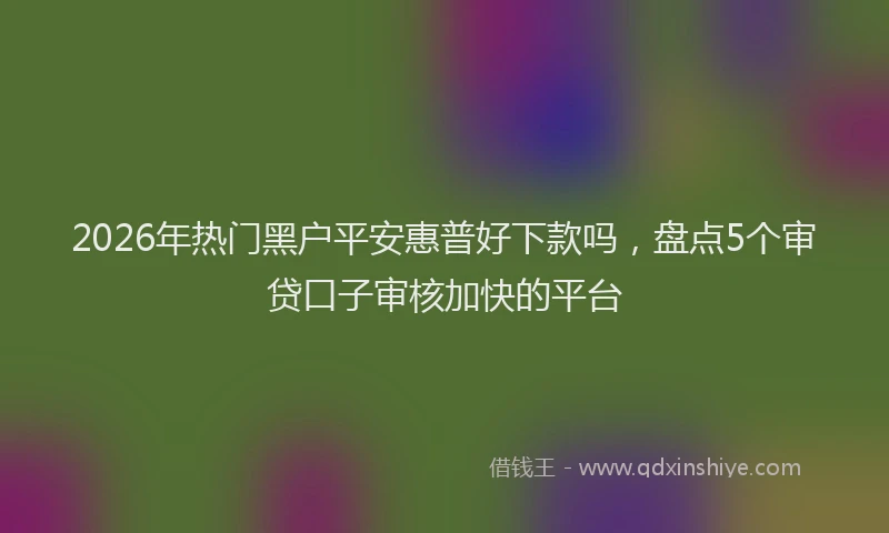 2026年热门黑户平安惠普好下款吗，盘点5个审贷口子审核加快的平台