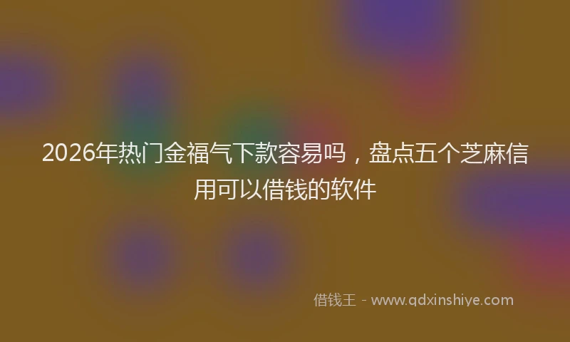 2026年热门金福气下款容易吗，盘点五个芝麻信用可以借钱的软件