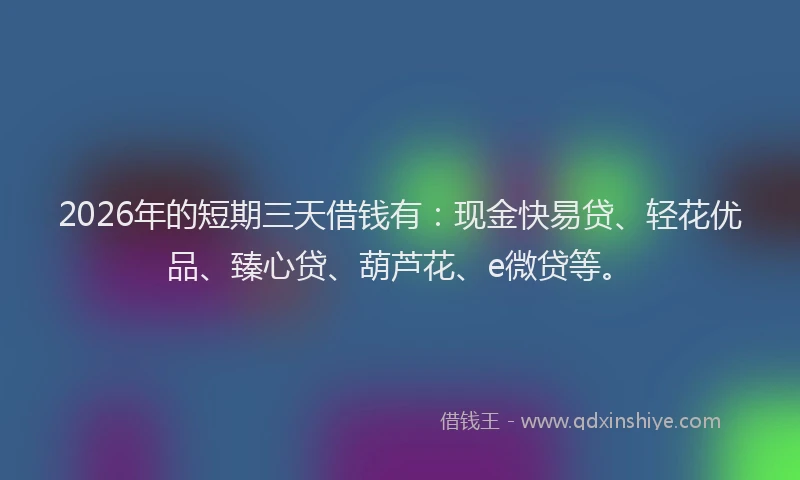 2026年的短期三天借钱有：现金快易贷、轻花优品、臻心贷、葫芦花、e微贷等。