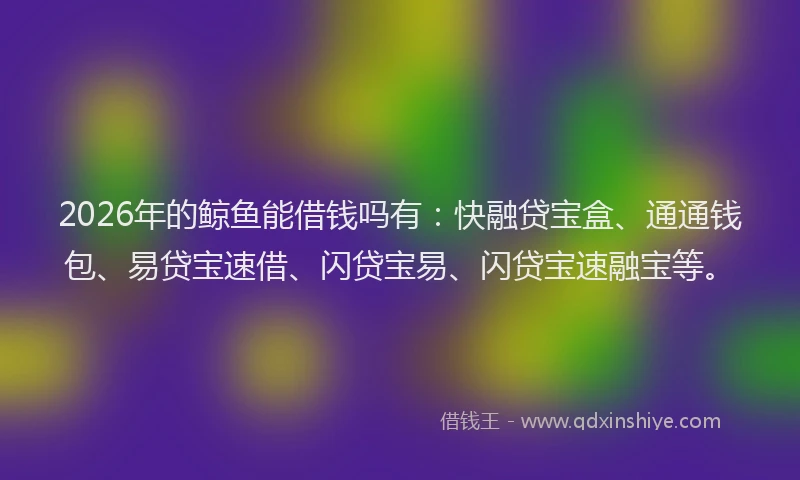 2026年的鲸鱼能借钱吗有：快融贷宝盒、通通钱包、易贷宝速借、闪贷宝易、闪贷宝速融宝等。