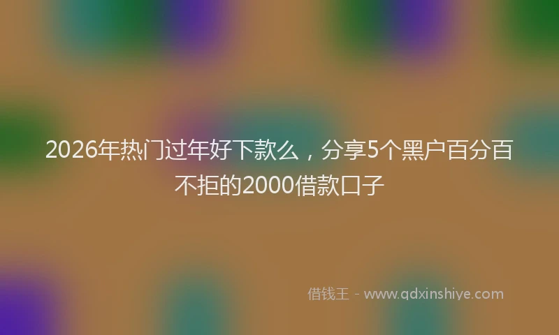 2026年热门过年好下款么，分享5个黑户百分百不拒的2000借款口子
