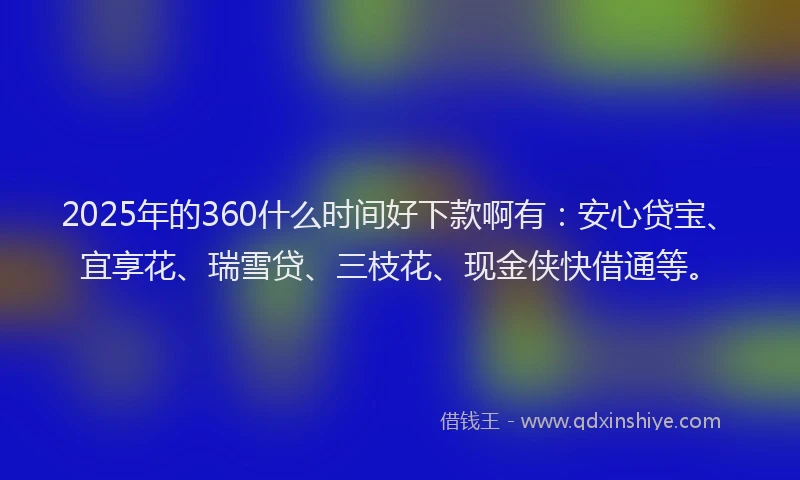 2025年的360什么时间好下款啊有：安心贷宝、宜享花、瑞雪贷、三枝花、现金侠快借通等。