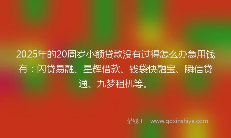 2025年的20周岁小额贷款没有过得怎么办急用钱有：闪贷易融、星辉借款、钱袋快融宝、瞬信贷通、九梦租机等。