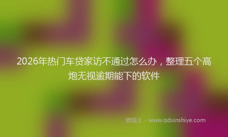 2026年热门车贷家访不通过怎么办，整理五个高炮无视逾期能下的软件