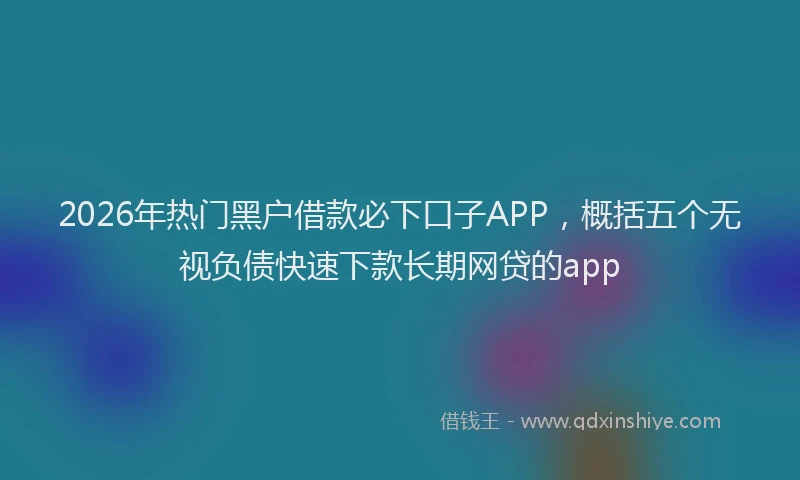 2026年热门黑户借款必下口子APP，概括五个无视负债快速下款长期网贷的app