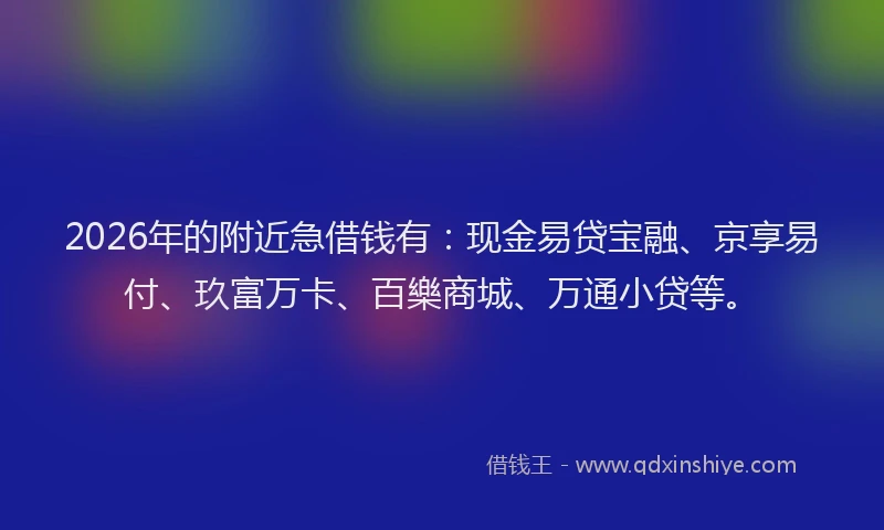 2026年的附近急借钱有：现金易贷宝融、京享易付、玖富万卡、百樂商城、万通小贷等。