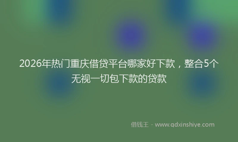2026年热门重庆借贷平台哪家好下款，整合5个无视一切包下款的贷款