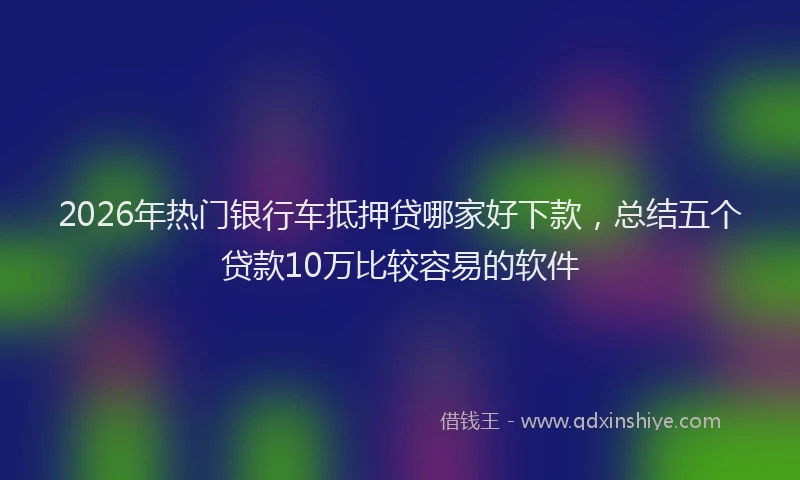 2026年热门银行车抵押贷哪家好下款，总结五个贷款10万比较容易的软件