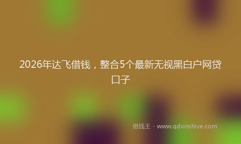 2026年达飞借钱，整合5个最新无视黑白户网贷口子