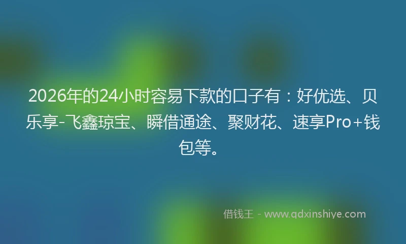 2026年的24小时容易下款的口子有：好优选、贝乐享-飞鑫琼宝、瞬借通途、聚财花、速享Pro+钱包等。