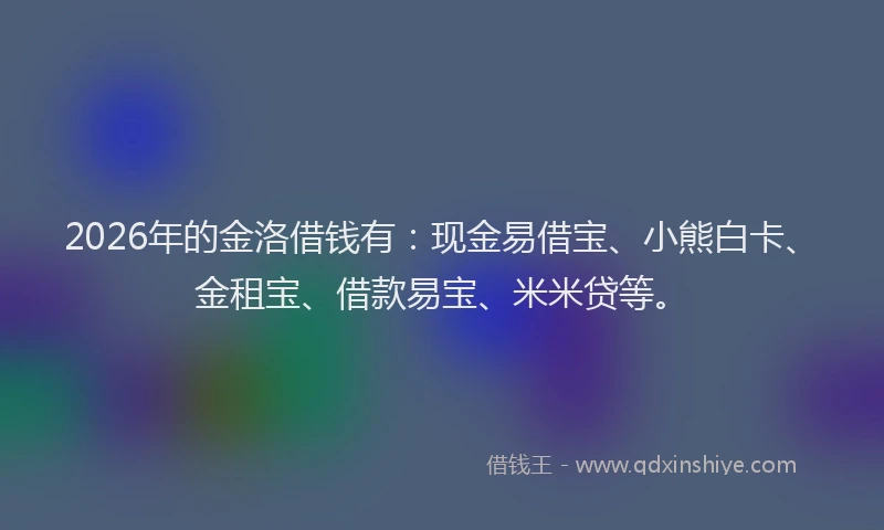 2026年的金洛借钱有:现金易借宝、小熊白卡、金租宝、借款易宝、米米贷等。