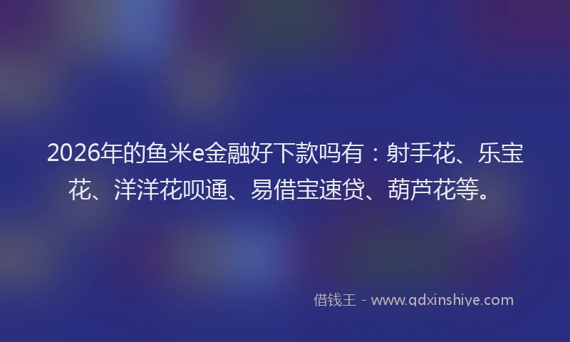 2026年的鱼米e金融好下款吗有：射手花、乐宝花、洋洋花呗通、易借宝速贷、葫芦花等。