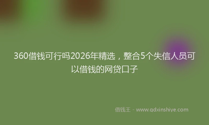360借钱可行吗2026年精选，整合5个失信人员可以借钱的网贷口子