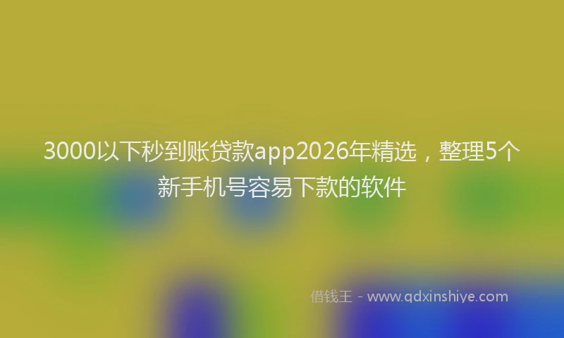 3000以下秒到账贷款app2026年精选，整理5个新手机号容易下款的软件