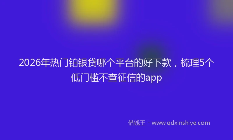 2026年热门铂银贷哪个平台的好下款，梳理5个低门槛不查征信的app