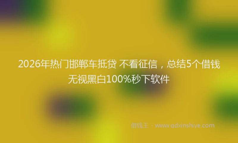 2026年热门邯郸车抵贷 不看征信，总结5个借钱无视黑白100%秒下软件