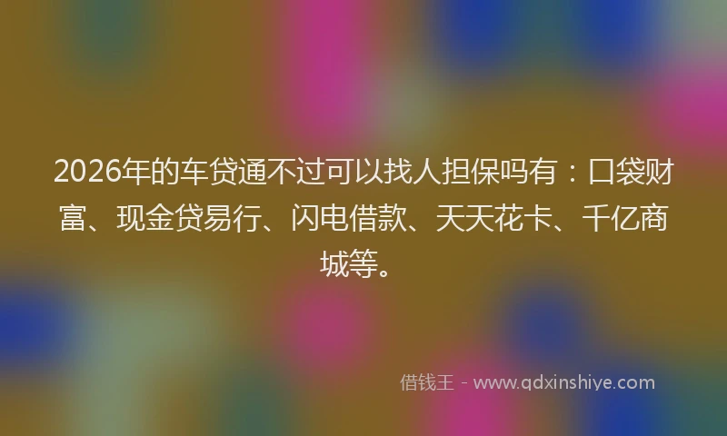 2026年的车贷通不过可以找人担保吗有：口袋财富、现金贷易行、闪电借款、天天花卡、千亿商城等。