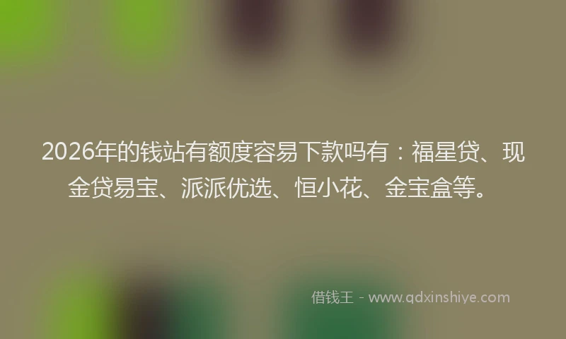 2026年的钱站有额度容易下款吗有：福星贷、现金贷易宝、派派优选、恒小花、金宝盒等。