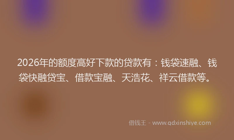 2026年的额度高好下款的贷款有：钱袋速融、钱袋快融贷宝、借款宝融、天浩花、祥云借款等。