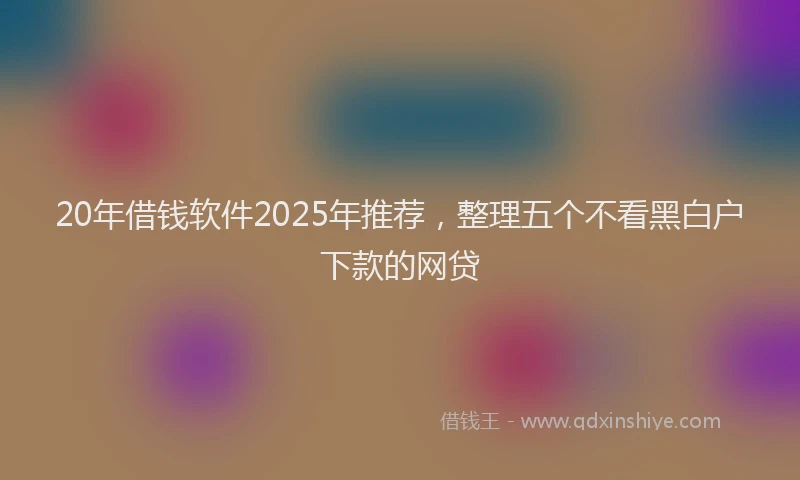 20年借钱软件2025年推荐，整理五个不看黑白户下款的网贷