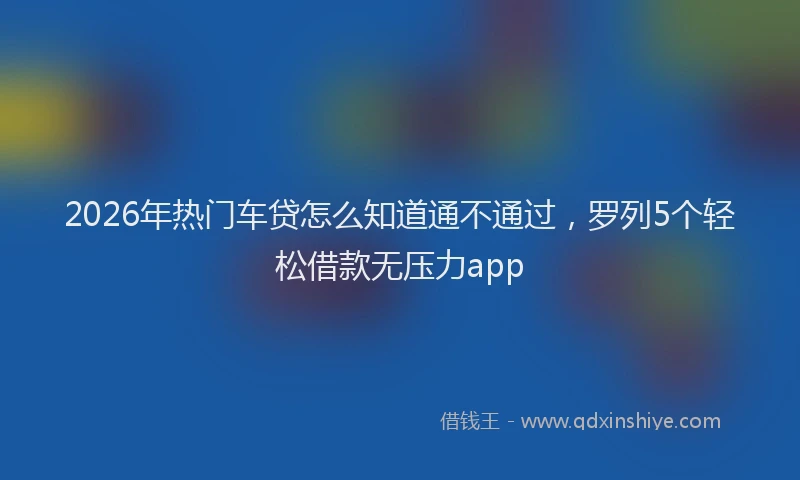 2026年热门车贷怎么知道通不通过，罗列5个轻松借款无压力app